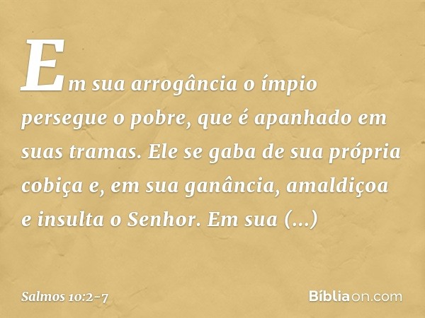 Em sua arrogância o ímpio persegue o pobre,
que é apanhado em suas tramas. Ele se gaba de sua própria cobiça
e, em sua ganância,
amaldiçoa e insulta o Senhor. E