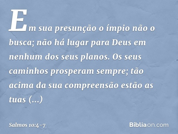 Em sua presunção o ímpio não o busca;
não há lugar para Deus
em nenhum dos seus planos. Os seus caminhos prosperam sempre;
tão acima da sua compreensão estão as