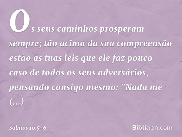 Os seus caminhos prosperam sempre;
tão acima da sua compreensão estão as tuas leis
que ele faz pouco caso
de todos os seus adversários, pensando consigo mesmo: 