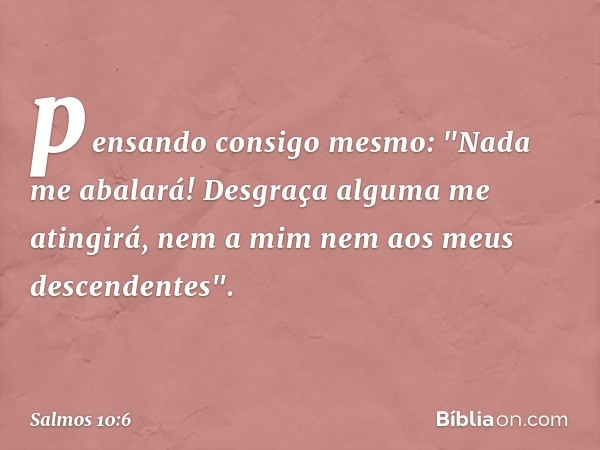 pensando consigo mesmo: "Nada me abalará!
Desgraça alguma me atingirá,
nem a mim nem aos meus descendentes". -- Salmo 10:6