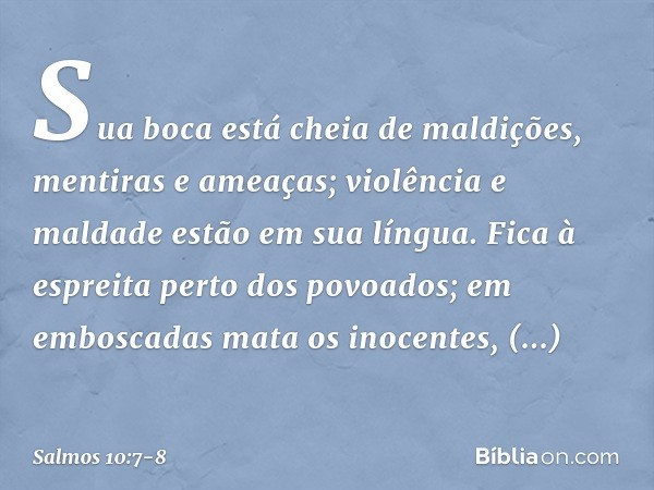 Sua boca está cheia de maldições,
mentiras e ameaças;
violência e maldade estão em sua língua. Fica à espreita perto dos povoados;
em emboscadas mata os inocent