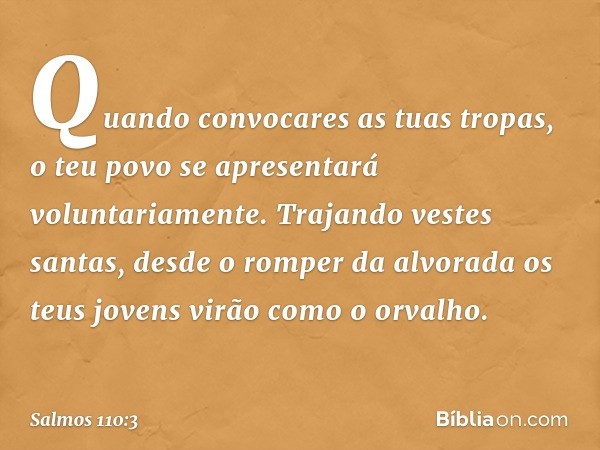 Quando convocares as tuas tropas,
o teu povo se apresentará voluntariamente.
Trajando vestes santas,
desde o romper da alvorada
os teus jovens virão como o orva