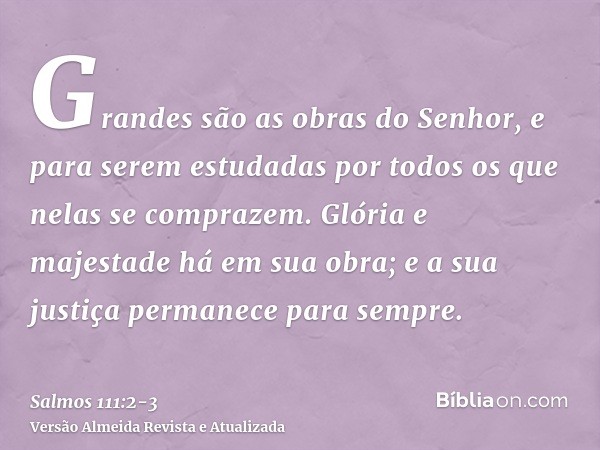 Grandes são as obras do Senhor, e para serem estudadas por todos os que nelas se comprazem.Glória e majestade há em sua obra; e a sua justiça permanece para sem
