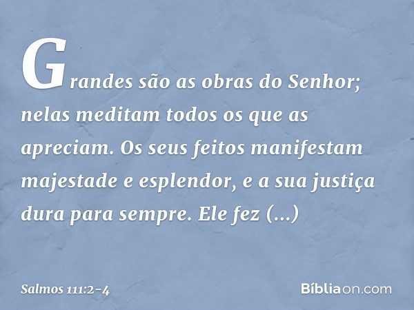 Grandes são as obras do Senhor;
nelas meditam todos os que as apreciam. Os seus feitos manifestam
majestade e esplendor,
e a sua justiça dura para sempre. Ele f