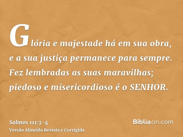 Glória e majestade há em sua obra, e a sua justiça permanece para sempre.Fez lembradas as suas maravilhas; piedoso e misericordioso é o SENHOR.