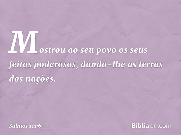 Mostrou ao seu povo os seus feitos poderosos,
dando-lhe as terras das nações. -- Salmo 111:6