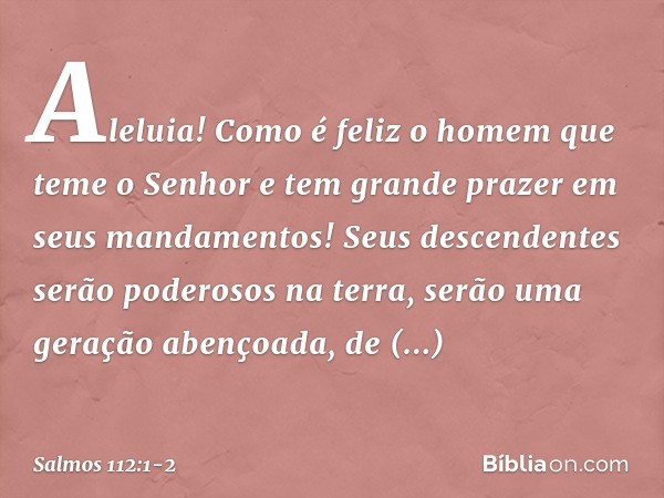 Aleluia!
Como é feliz o homem que teme o Senhor
e tem grande prazer em seus mandamentos! Seus descendentes serão poderosos na terra,
serão uma geração abençoada