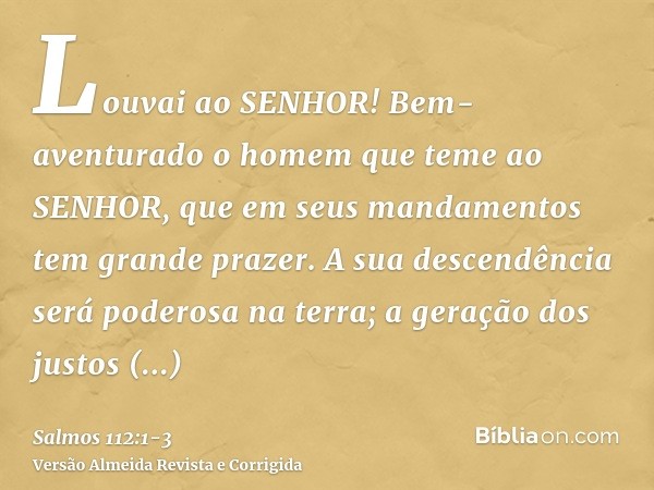 Louvai ao SENHOR! Bem-aventurado o homem que teme ao SENHOR, que em seus mandamentos tem grande prazer.A sua descendência será poderosa na terra; a geração dos 