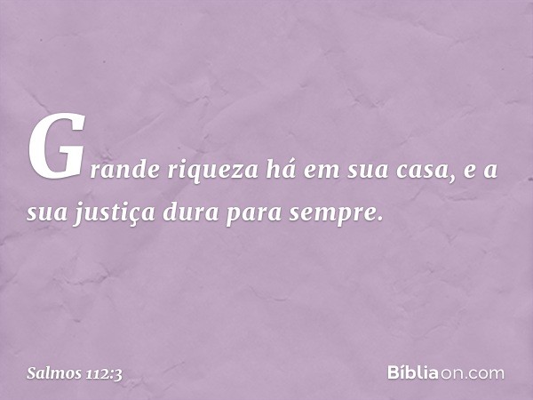 Grande riqueza há em sua casa,
e a sua justiça dura para sempre. -- Salmo 112:3