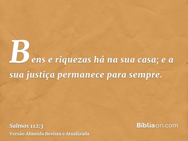 Bens e riquezas há na sua casa; e a sua justiça permanece para sempre.