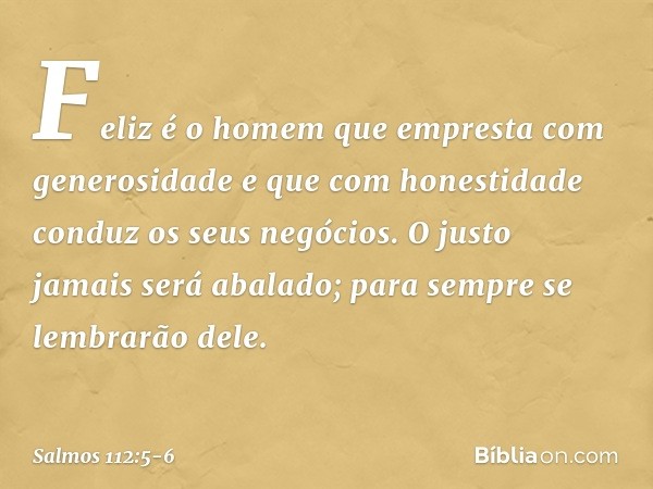 Feliz é o homem
que empresta com generosidade
e que com honestidade conduz os seus negócios. O justo jamais será abalado;
para sempre se lembrarão dele. -- Salm