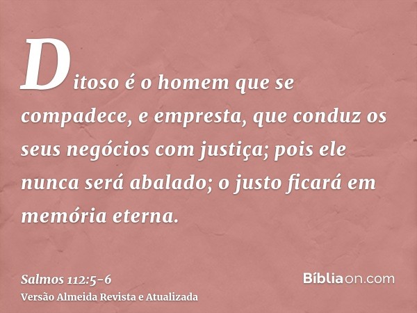 Ditoso é o homem que se compadece, e empresta, que conduz os seus negócios com justiça;pois ele nunca será abalado; o justo ficará em memória eterna.