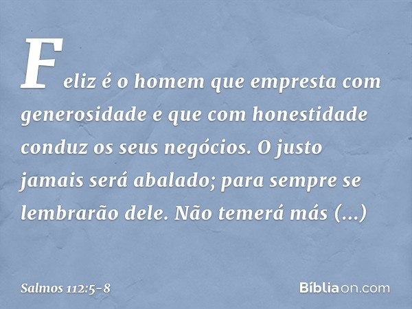 Feliz é o homem
que empresta com generosidade
e que com honestidade conduz os seus negócios. O justo jamais será abalado;
para sempre se lembrarão dele. Não tem