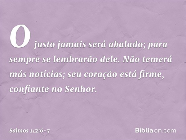 O justo jamais será abalado;
para sempre se lembrarão dele. Não temerá más notícias;
seu coração está firme, confiante no Senhor. -- Salmo 112:6-7