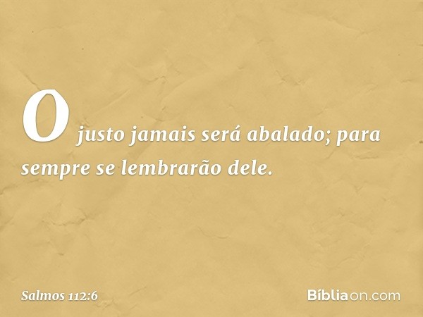 O justo jamais será abalado;
para sempre se lembrarão dele. -- Salmo 112:6