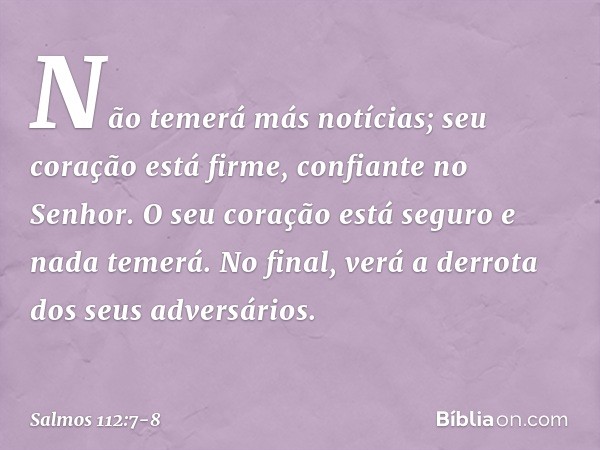 Não temerá más notícias;
seu coração está firme, confiante no Senhor. O seu coração está seguro e nada temerá.
No final, verá a derrota dos seus adversários. --