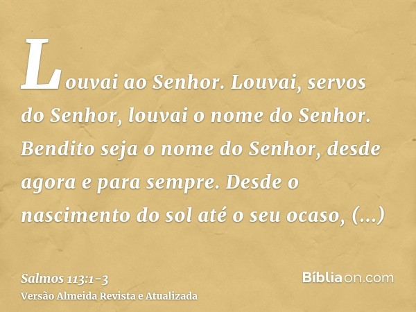 Louvai ao Senhor. Louvai, servos do Senhor, louvai o nome do Senhor.Bendito seja o nome do Senhor, desde agora e para sempre.Desde o nascimento do sol até o seu