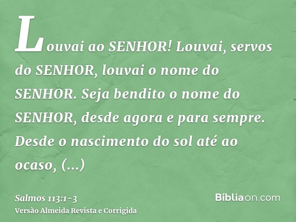 Louvai ao SENHOR! Louvai, servos do SENHOR, louvai o nome do SENHOR.Seja bendito o nome do SENHOR, desde agora e para sempre.Desde o nascimento do sol até ao oc