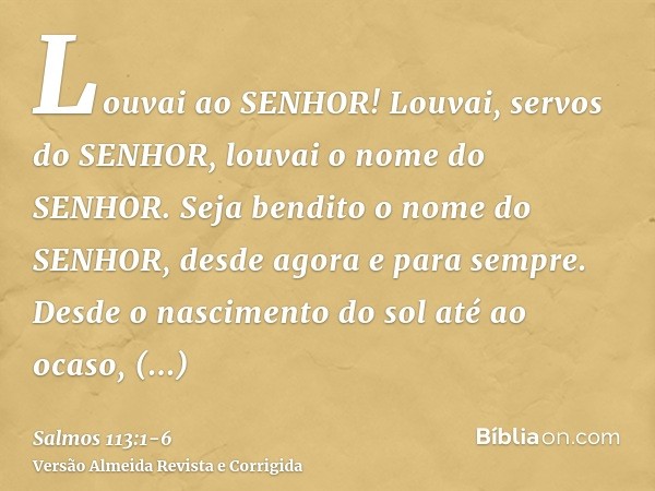 Louvai ao SENHOR! Louvai, servos do SENHOR, louvai o nome do SENHOR.Seja bendito o nome do SENHOR, desde agora e para sempre.Desde o nascimento do sol até ao oc