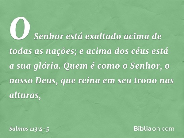 O Senhor está exaltado
acima de todas as nações;
e acima dos céus está a sua glória. Quem é como o Senhor, o nosso Deus,
que reina em seu trono nas alturas, -- 