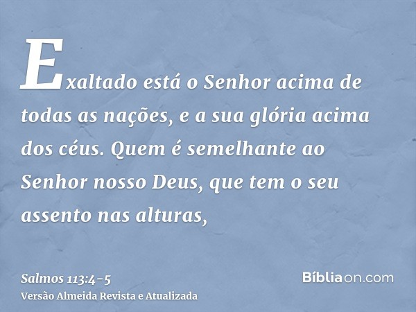 Exaltado está o Senhor acima de todas as nações, e a sua glória acima dos céus.Quem é semelhante ao Senhor nosso Deus, que tem o seu assento nas alturas,