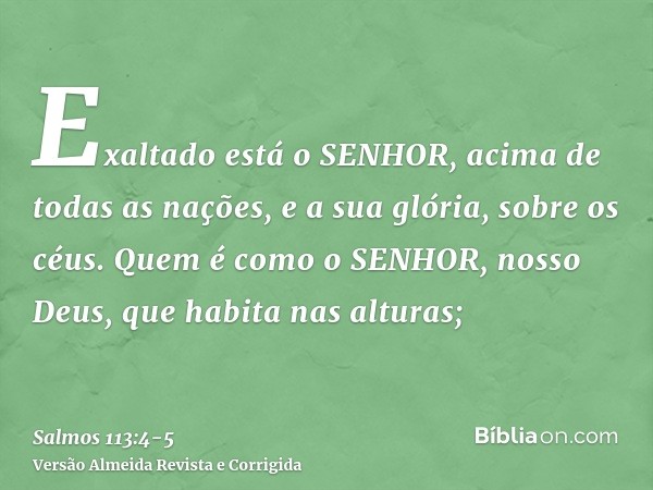Exaltado está o SENHOR, acima de todas as nações, e a sua glória, sobre os céus.Quem é como o SENHOR, nosso Deus, que habita nas alturas;