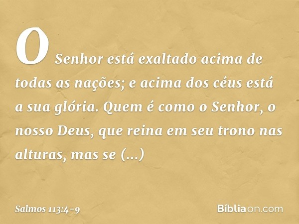 O Senhor está exaltado
acima de todas as nações;
e acima dos céus está a sua glória. Quem é como o Senhor, o nosso Deus,
que reina em seu trono nas alturas, mas