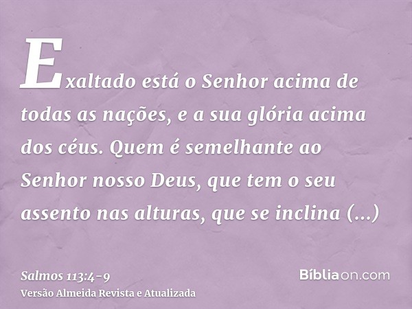 Exaltado está o Senhor acima de todas as nações, e a sua glória acima dos céus.Quem é semelhante ao Senhor nosso Deus, que tem o seu assento nas alturas,que se 