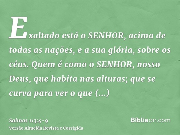 Exaltado está o SENHOR, acima de todas as nações, e a sua glória, sobre os céus.Quem é como o SENHOR, nosso Deus, que habita nas alturas;que se curva para ver o