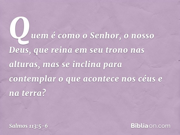 Quem é como o Senhor, o nosso Deus,
que reina em seu trono nas alturas, mas se inclina para contemplar
o que acontece nos céus e na terra? -- Salmo 113:5-6