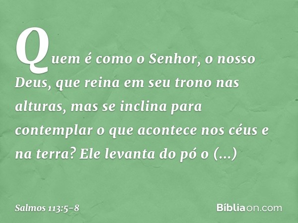 Quem é como o Senhor, o nosso Deus,
que reina em seu trono nas alturas, mas se inclina para contemplar
o que acontece nos céus e na terra? Ele levanta do pó o n