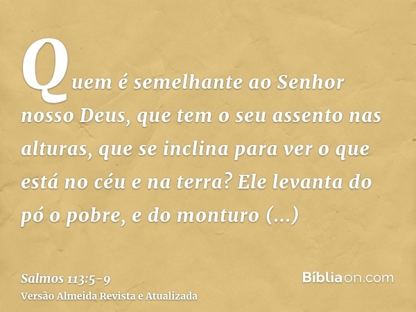 Quem é semelhante ao Senhor nosso Deus, que tem o seu assento nas alturas,que se inclina para ver o que está no céu e na terra?Ele levanta do pó o pobre, e do m