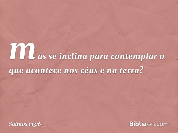 mas se inclina para contemplar
o que acontece nos céus e na terra? -- Salmo 113:6