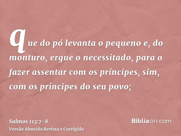 que do pó levanta o pequeno e, do monturo, ergue o necessitado,para o fazer assentar com os príncipes, sim, com os príncipes do seu povo;