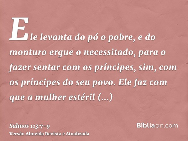 Ele levanta do pó o pobre, e do monturo ergue o necessitado,para o fazer sentar com os príncipes, sim, com os príncipes do seu povo.Ele faz com que a mulher est