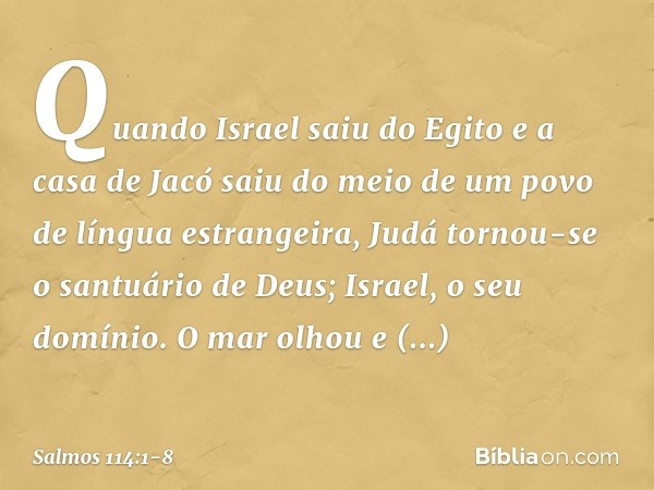 Quando Israel saiu do Egito
e a casa de Jacó saiu do meio
de um povo de língua estrangeira, Judá tornou-se o santuário de Deus;
Israel, o seu domínio. O mar olh