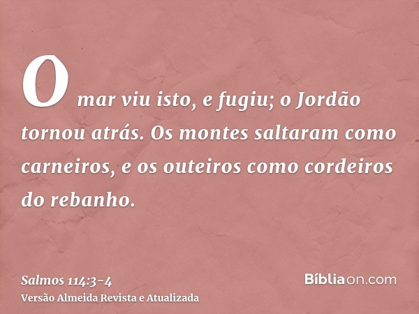 O mar viu isto, e fugiu; o Jordão tornou atrás.Os montes saltaram como carneiros, e os outeiros como cordeiros do rebanho.