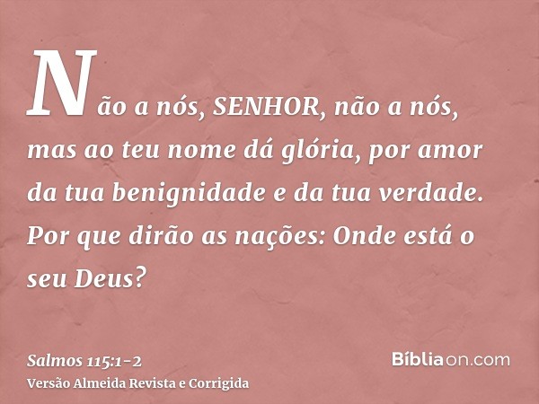 Não a nós, SENHOR, não a nós, mas ao teu nome dá glória, por amor da tua benignidade e da tua verdade.Por que dirão as nações: Onde está o seu Deus?