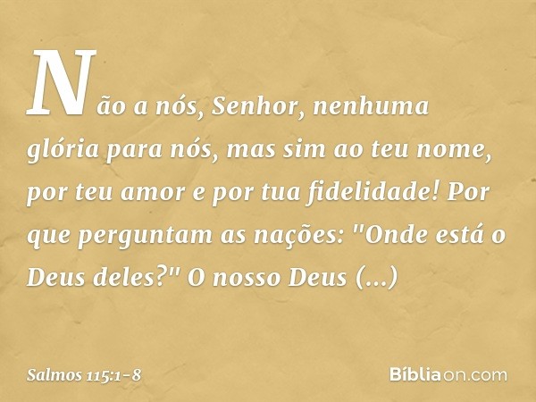 Não a nós, Senhor, nenhuma glória para nós,
mas sim ao teu nome,
por teu amor e por tua fidelidade! Por que perguntam as nações:
"Onde está o Deus deles?" O nos