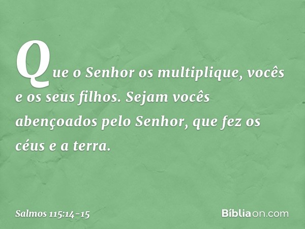 Que o Senhor os multiplique,
vocês e os seus filhos. Sejam vocês abençoados pelo Senhor,
que fez os céus e a terra. -- Salmo 115:14-15