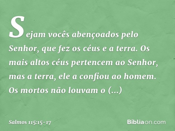 Sejam vocês abençoados pelo Senhor,
que fez os céus e a terra. Os mais altos céus pertencem ao Senhor,
mas a terra, ele a confiou ao homem. Os mortos não louvam