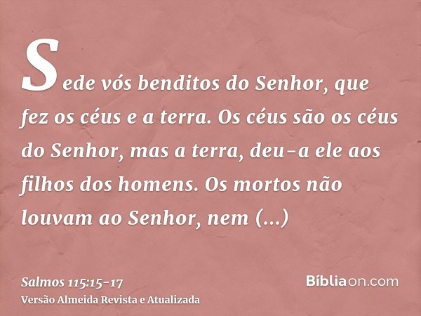 Sede vós benditos do Senhor, que fez os céus e a terra.Os céus são os céus do Senhor, mas a terra, deu-a ele aos filhos dos homens.Os mortos não louvam ao Senho