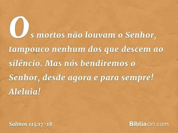 Os mortos não louvam o Senhor,
tampouco nenhum dos que descem ao silêncio. Mas nós bendiremos o Senhor,
desde agora e para sempre!
Aleluia! -- Salmo 115:17-18