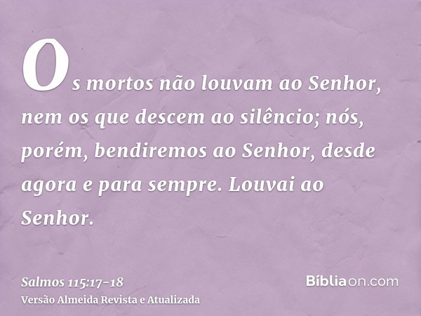 Os mortos não louvam ao Senhor, nem os que descem ao silêncio;nós, porém, bendiremos ao Senhor, desde agora e para sempre. Louvai ao Senhor.