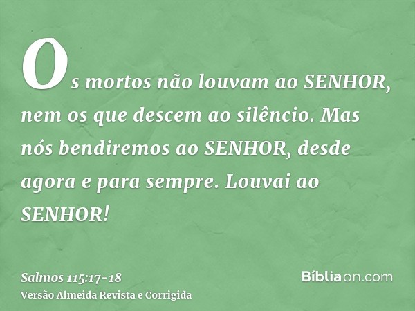 Os mortos não louvam ao SENHOR, nem os que descem ao silêncio.Mas nós bendiremos ao SENHOR, desde agora e para sempre. Louvai ao SENHOR!