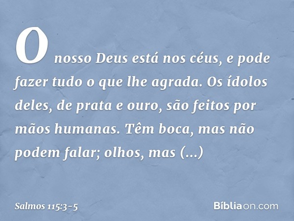O nosso Deus está nos céus,
e pode fazer tudo o que lhe agrada. Os ídolos deles, de prata e ouro,
são feitos por mãos humanas. Têm boca, mas não podem falar;
ol