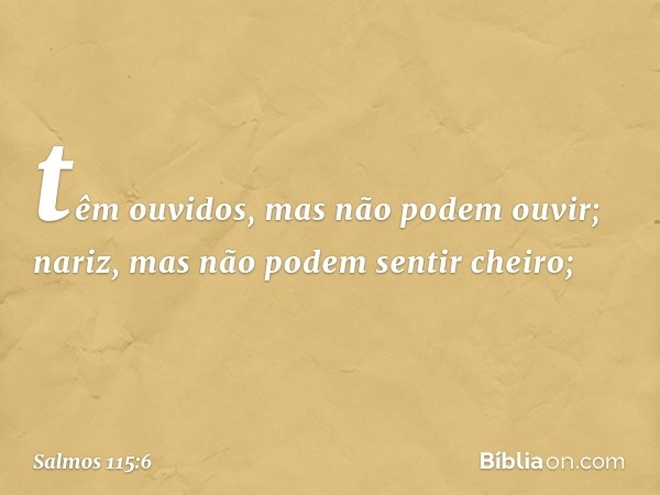 têm ouvidos, mas não podem ouvir;
nariz, mas não podem sentir cheiro; -- Salmo 115:6