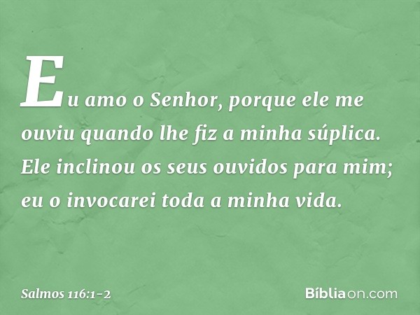 Eu amo o Senhor, porque ele me ouviu
quando lhe fiz a minha súplica. Ele inclinou os seus ouvidos para mim;
eu o invocarei toda a minha vida. -- Salmo 116:1-2