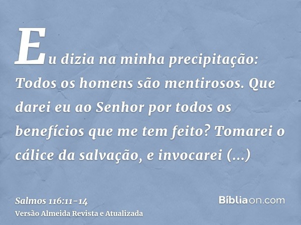 Eu dizia na minha precipitação: Todos os homens são mentirosos.Que darei eu ao Senhor por todos os benefícios que me tem feito?Tomarei o cálice da salvação, e i