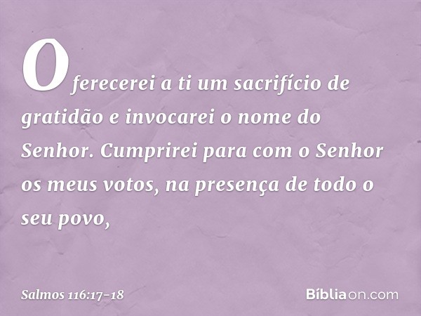 Oferecerei a ti um sacrifício de gratidão
e invocarei o nome do Senhor. Cumprirei para com o Senhor
os meus votos,
na presença de todo o seu povo, -- Salmo 116:
